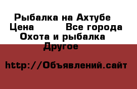 Рыбалка на Ахтубе › Цена ­ 500 - Все города Охота и рыбалка » Другое   